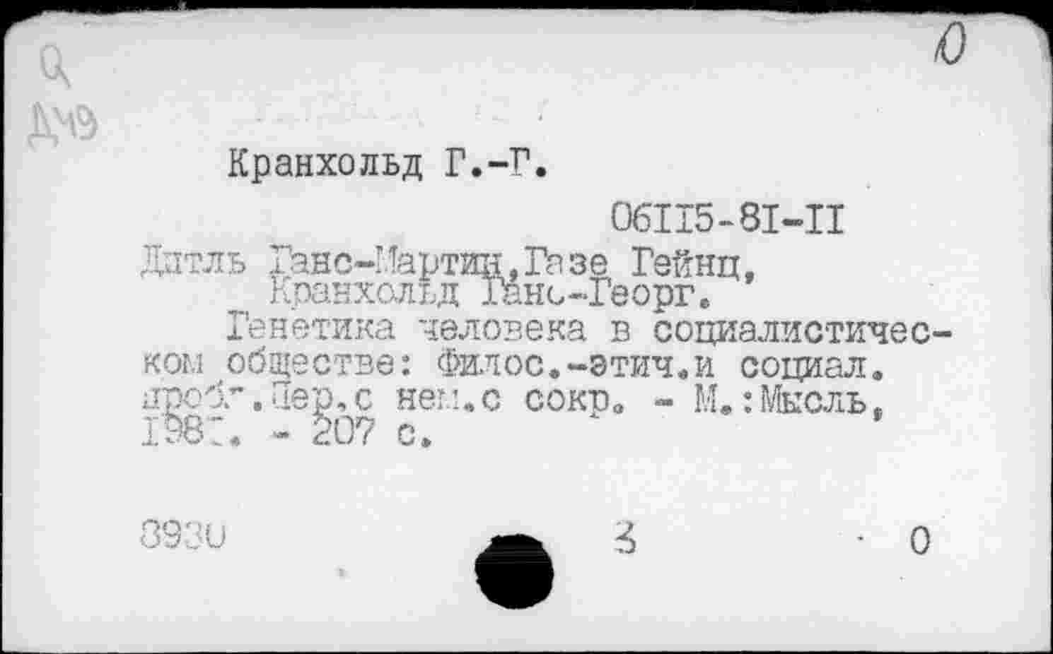 ﻿А
Кранхольд Г.-Г.
06115-81-11
Дитль Ганс-Иартин,Газе Гейнц, Кранхольд Гано-Георг.
Генетика человека в социалистическом обществе: Филос.-этич.и социал, проб.”. Пер, с нем.с сокв. - М.:Мысль, 198:. - 207 с.
393 и
О